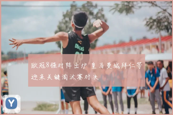 欧冠8强对阵出炉 皇马曼城拜仁等迎来关键淘汰赛对决