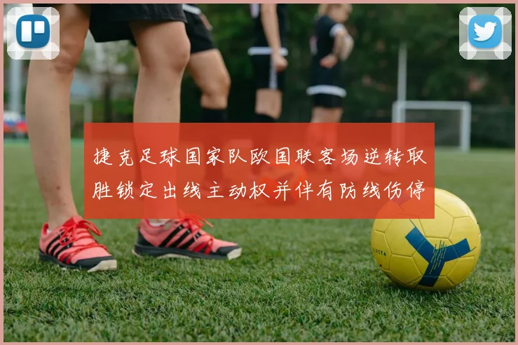 捷克足球国家队欧国联客场逆转取胜锁定出线主动权并伴有防线伤停隐忧