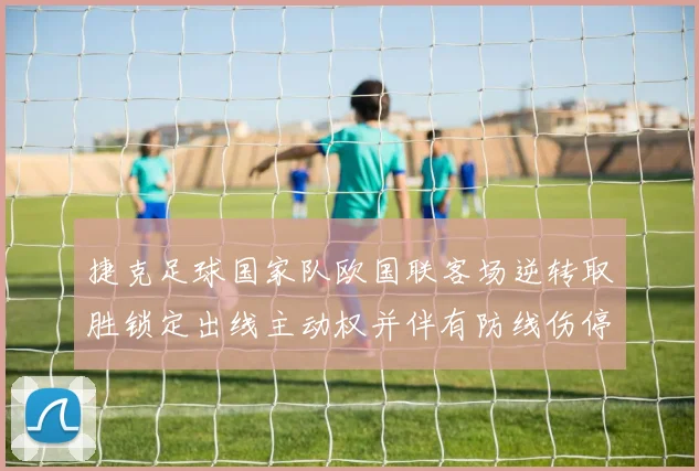 捷克足球国家队欧国联客场逆转取胜锁定出线主动权并伴有防线伤停隐忧