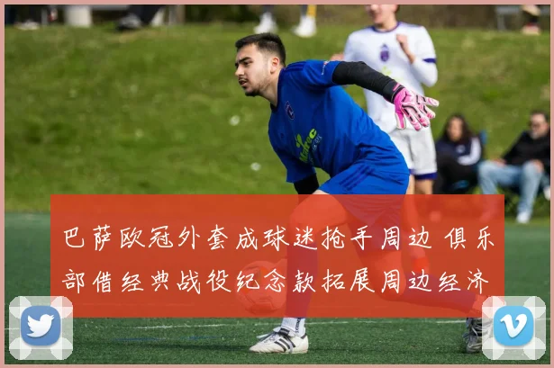 巴萨欧冠外套成球迷抢手周边 俱乐部借经典战役纪念款拓展周边经济