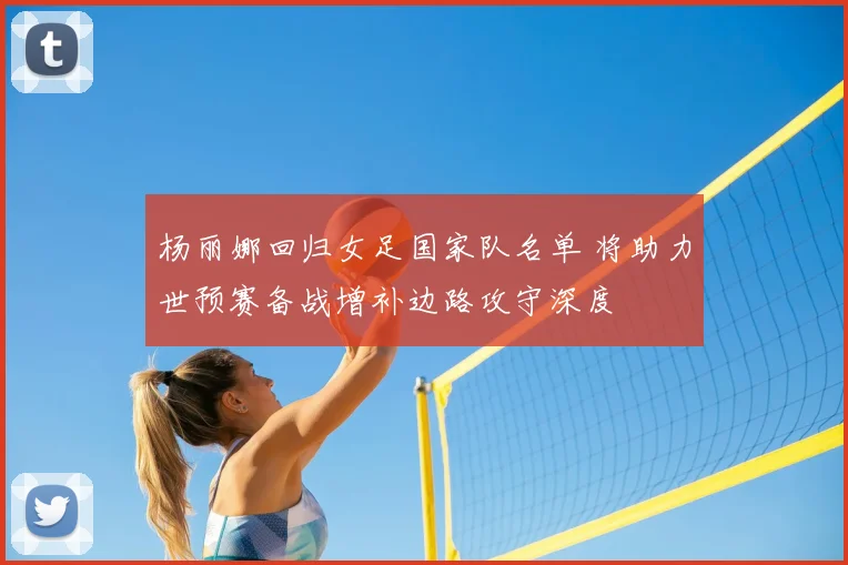 杨丽娜回归女足国家队名单 将助力世预赛备战增补边路攻守深度