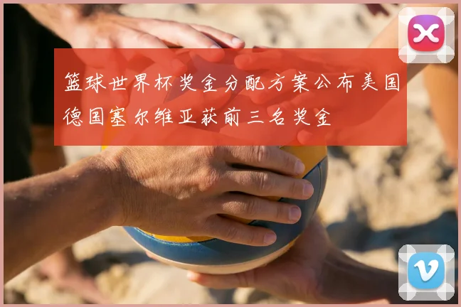 篮球世界杯奖金分配方案公布美国德国塞尔维亚获前三名奖金