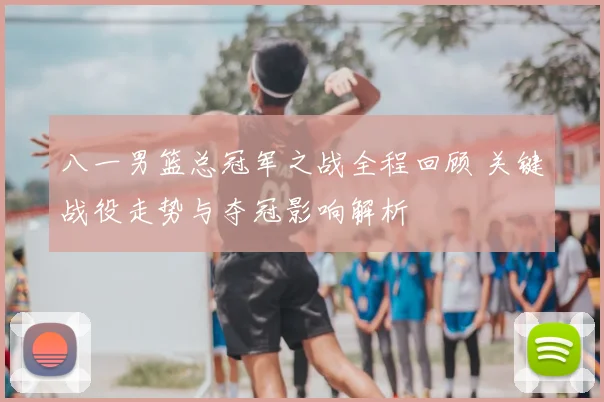 八一男篮总冠军之战全程回顾 关键战役走势与夺冠影响解析