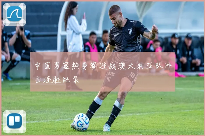 中国男篮热身赛迎战澳大利亚队冲击连胜纪录