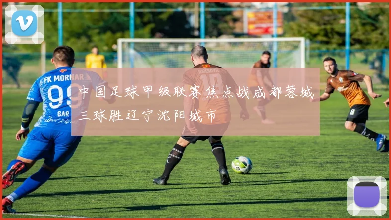 中国足球甲级联赛焦点战成都蓉城三球胜辽宁沈阳城市