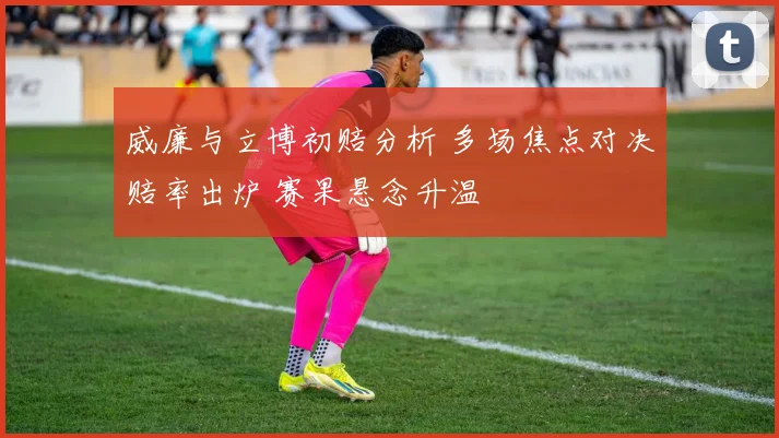 威廉与立博初赔分析 多场焦点对决赔率出炉 赛果悬念升温