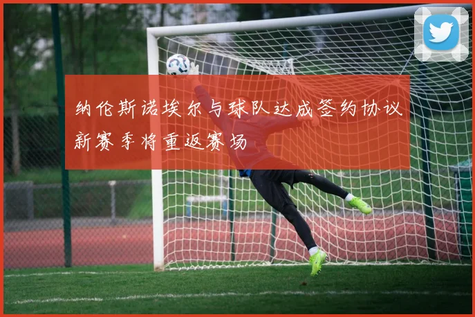 纳伦斯诺埃尔与球队达成签约协议新赛季将重返赛场