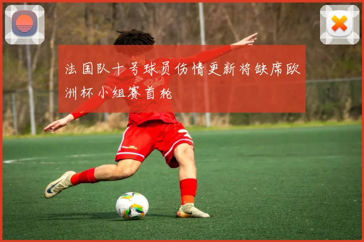 法国队十号球员伤情更新将缺席欧洲杯小组赛首轮