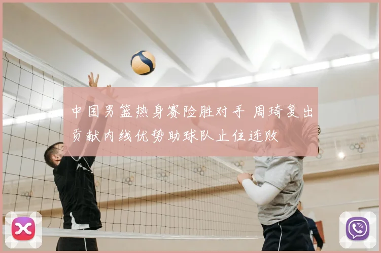 中国男篮热身赛险胜对手 周琦复出贡献内线优势助球队止住连败