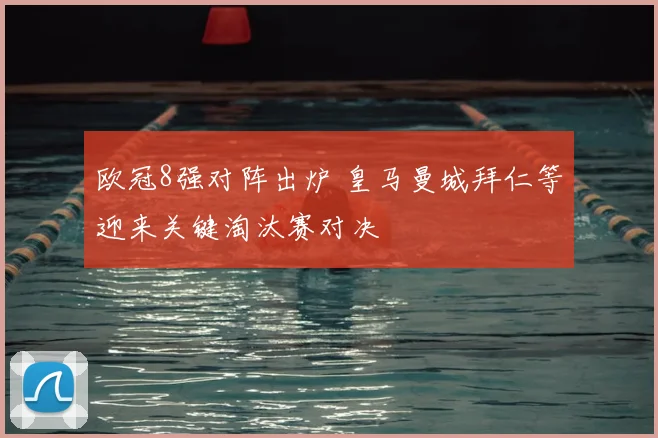 欧冠8强对阵出炉 皇马曼城拜仁等迎来关键淘汰赛对决