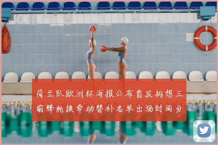 荷兰队欧洲杯海报公布首发构想三前锋轮换牵动替补名单出场时间分配