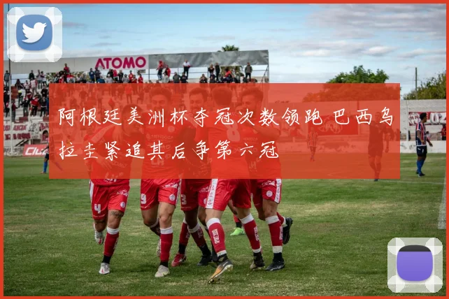 阿根廷美洲杯夺冠次数领跑 巴西乌拉圭紧追其后争第六冠
