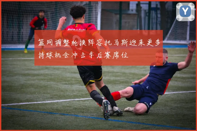 篮网调整轮换阵容托马斯迎来更多持球机会冲击季后赛席位