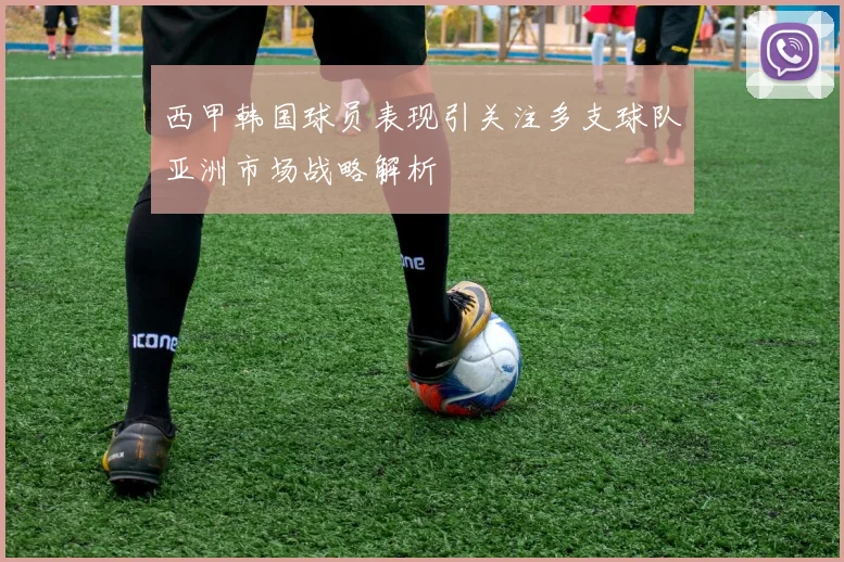 西甲韩国球员表现引关注多支球队亚洲市场战略解析
