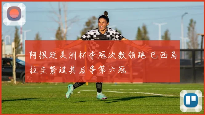 阿根廷美洲杯夺冠次数领跑 巴西乌拉圭紧追其后争第六冠