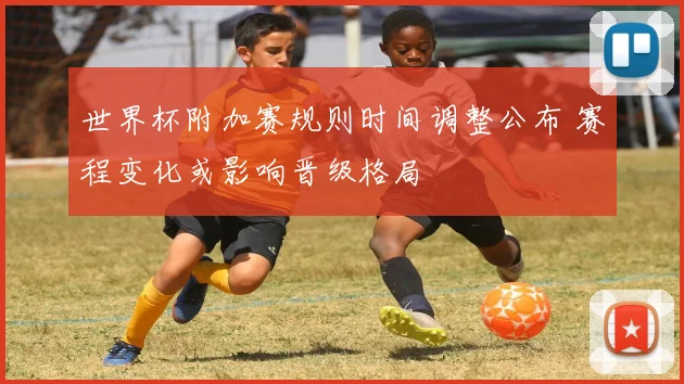 世界杯附加赛规则时间调整公布 赛程变化或影响晋级格局