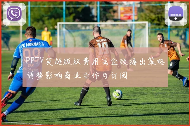 PPTV英超版权费用高企致播出策略调整影响商业合作与订阅