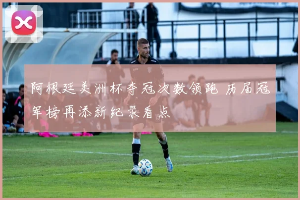 阿根廷美洲杯夺冠次数领跑 历届冠军榜再添新纪录看点