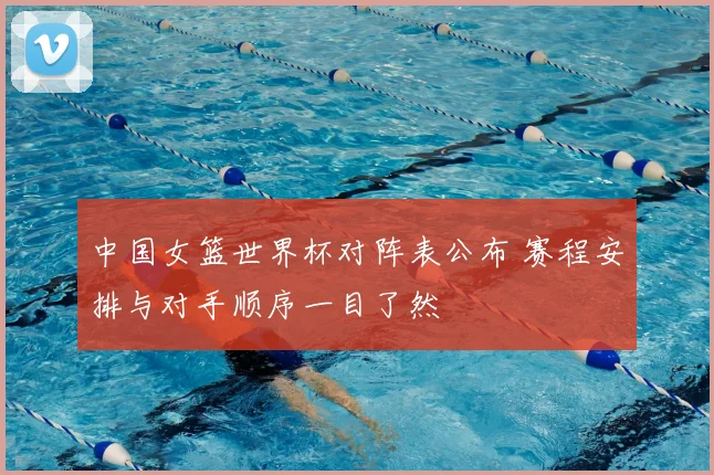 中国女篮世界杯对阵表公布 赛程安排与对手顺序一目了然