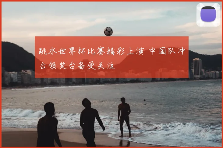 跳水世界杯比赛精彩上演 中国队冲击领奖台备受关注
