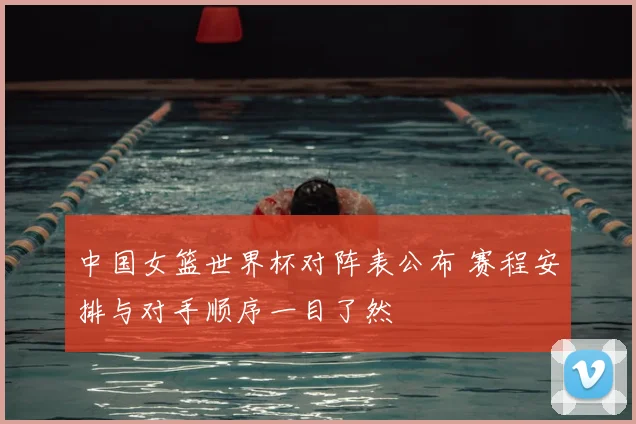 中国女篮世界杯对阵表公布 赛程安排与对手顺序一目了然