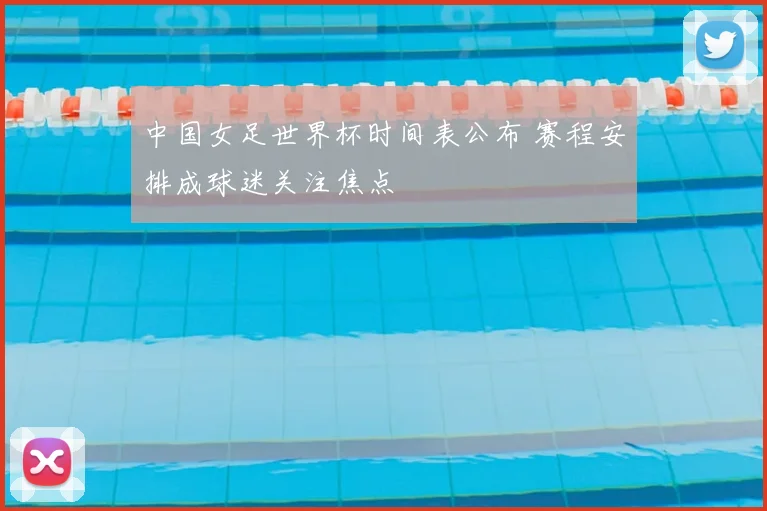 中国女足世界杯时间表公布 赛程安排成球迷关注焦点