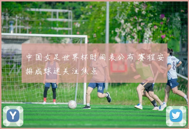 中国女足世界杯时间表公布 赛程安排成球迷关注焦点
